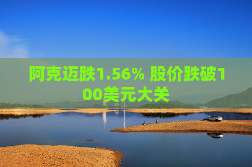 阿克迈跌1.56% 股价跌破100美元大关