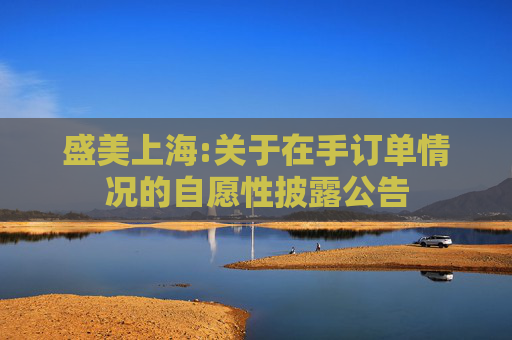 盛美上海:关于在手订单情况的自愿性披露公告
