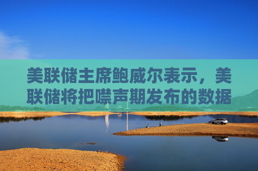 美联储主席鲍威尔表示，美联储将把噤声期发布的数据纳入考量