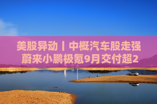 美股异动丨中概汽车股走强 蔚来小鹏极氪9月交付超2万