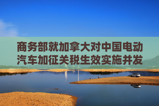 商务部就加拿大对中国电动汽车加征关税生效实施并发布对中国钢铝制品加征关税的最终产品清单答记者问