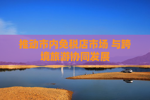 推动市内免税店市场 与跨境旅游协同发展