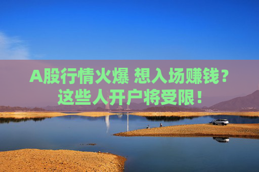 A股行情火爆 想入场赚钱？这些人开户将受限！
