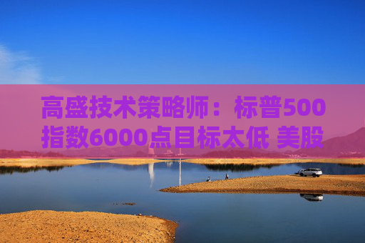 高盛技术策略师：标普500指数6000点目标太低 美股年底将迎一波大涨
