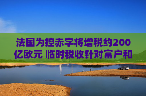 法国为控赤字将增税约200亿欧元 临时税收针对富户和大公司