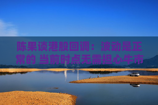 陈果谈港股回调：波动是正常的 当前时点无需担心牛市结束