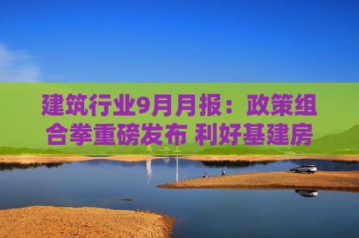 建筑行业9月月报：政策组合拳重磅发布 利好基建房建产业链