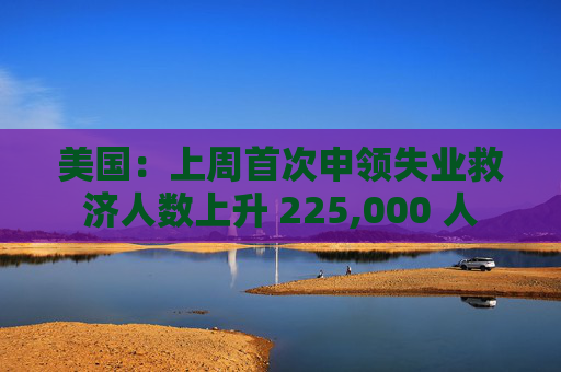 美国：上周首次申领失业救济人数上升 225,000 人