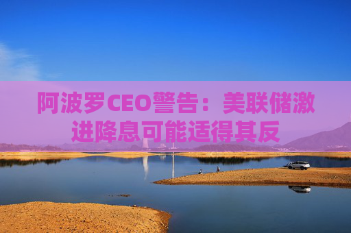 阿波罗CEO警告：美联储激进降息可能适得其反