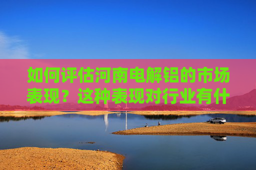 如何评估河南电解铝的市场表现？这种表现对行业有什么影响？
