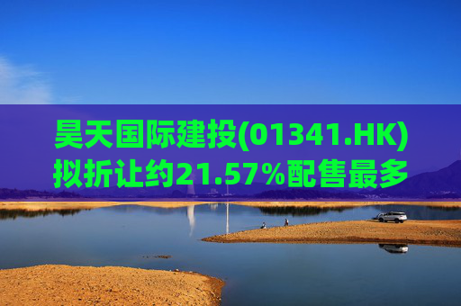 昊天国际建投(01341.HK)拟折让约21.57%配售最多15.24亿股 净筹6亿港元