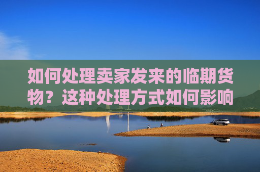 如何处理卖家发来的临期货物？这种处理方式如何影响交易双方的利益？
