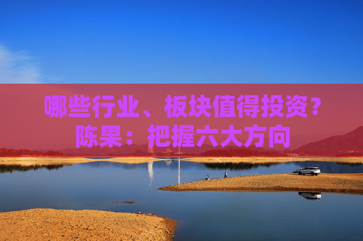 哪些行业、板块值得投资？陈果：把握六大方向