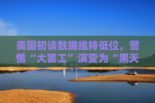美国初请数据维持低位，警惕“大罢工”演变为“黑天鹅”！