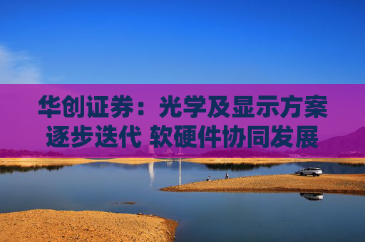 华创证券：光学及显示方案逐步迭代 软硬件协同发展驱动消费级AR眼镜渗透
