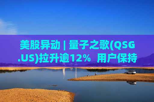 美股异动 | 量子之歌(QSG.US)拉升逾12%  用户保持高质量增长