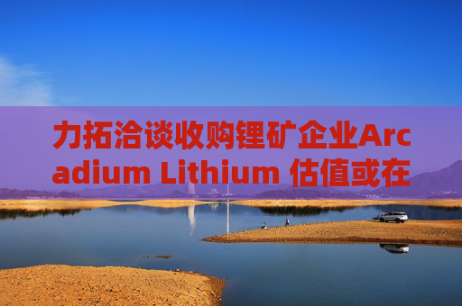 力拓洽谈收购锂矿企业Arcadium Lithium 估值或在40亿-60亿美元