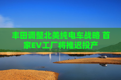丰田调整北美纯电车战略 首家EV工厂将推迟投产