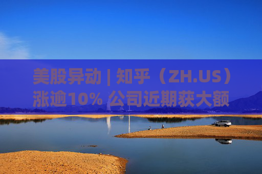 美股异动 | 知乎（ZH.US）涨逾10% 公司近期获大额资金买入