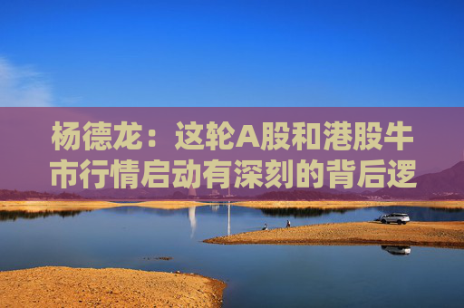 杨德龙：这轮A股和港股牛市行情启动有深刻的背后逻辑