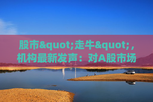 股市"走牛"，机构最新发声：对A股市场后续走势展望积极