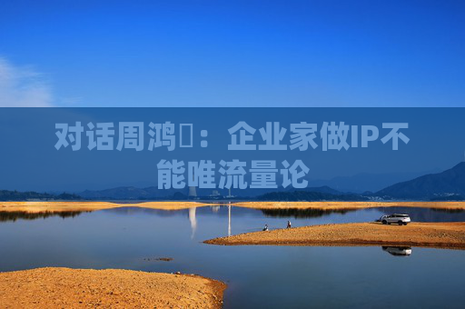 对话周鸿祎：企业家做IP不能唯流量论