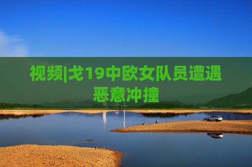 视频|戈19中欧女队员遭遇恶意冲撞