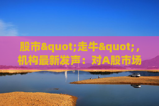 股市"走牛"，机构最新发声：对A股市场后续走势展望积极