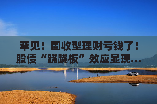 罕见！固收型理财亏钱了！股债“跷跷板”效应显现……
