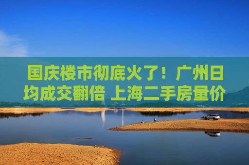 国庆楼市彻底火了！广州日均成交翻倍 上海二手房量价齐升 深圳又见“抢房客”
