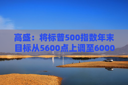 高盛：将标普500指数年末目标从5600点上调至6000点
