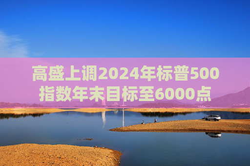 高盛上调2024年标普500指数年末目标至6000点