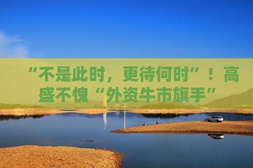 “不是此时，更待何时”！高盛不愧“外资牛市旗手”