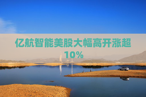 亿航智能美股大幅高开涨超10%