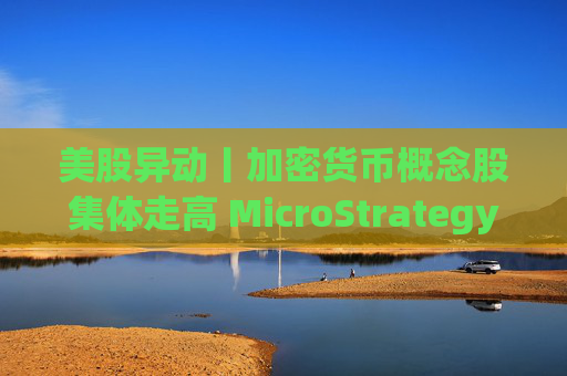 美股异动丨加密货币概念股集体走高 MicroStrategy涨7.5%