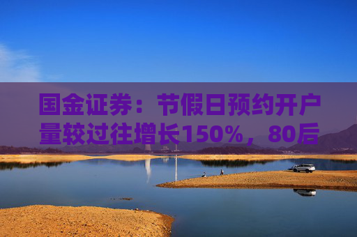 国金证券：节假日预约开户量较过往增长150%，80后、90后成主力军