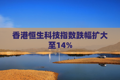 香港恒生科技指数跌幅扩大至14%