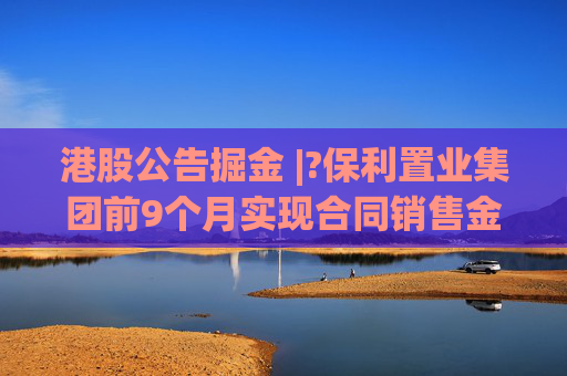 港股公告掘金 |?保利置业集团前9个月实现合同销售金额约402亿元，同比减少12.42%