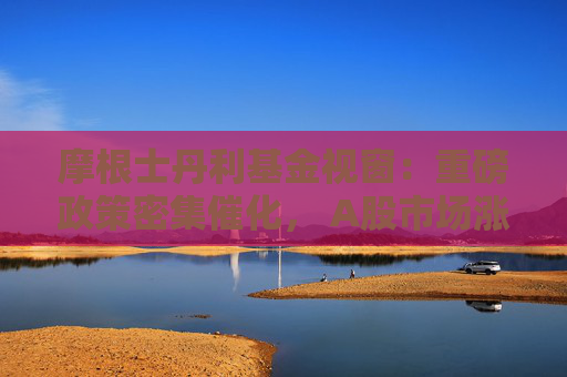 摩根士丹利基金视窗：重磅政策密集催化， A股市场涨势如虹