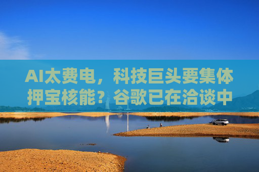 AI太费电，科技巨头要集体押宝核能？谷歌已在洽谈中……