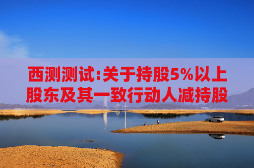 西测测试:关于持股5%以上股东及其一致行动人减持股份计划的预披露公告