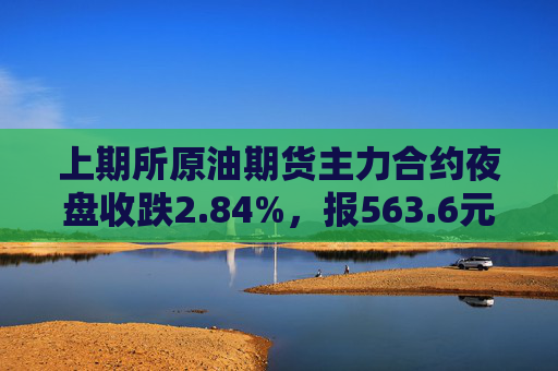 上期所原油期货主力合约夜盘收跌2.84%，报563.6元/桶