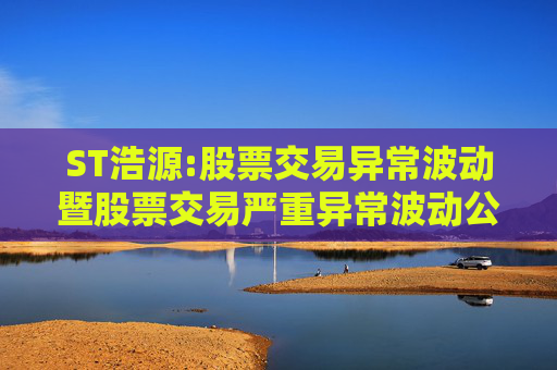 ST浩源:股票交易异常波动暨股票交易严重异常波动公告（更正后）