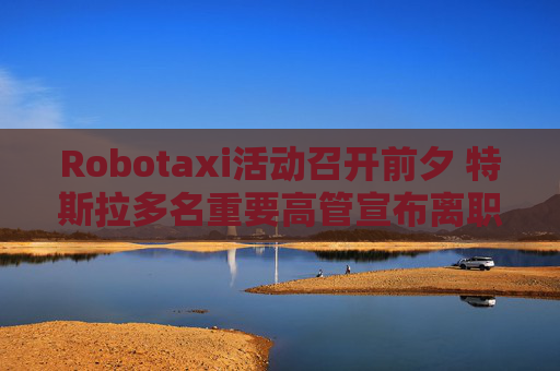 Robotaxi活动召开前夕 特斯拉多名重要高管宣布离职！