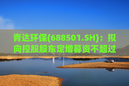 青达环保(688501.SH)：拟向控股股东定增募资不超过1.5亿元