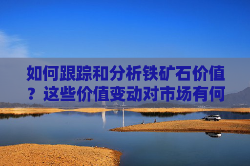 如何跟踪和分析铁矿石价值？这些价值变动对市场有何影响？