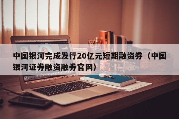 中国银河完成发行20亿元短期融资券（中国银河证券融资融券官网）