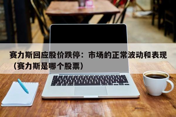 赛力斯回应股价跌停：市场的正常波动和表现（赛力斯是哪个股票）