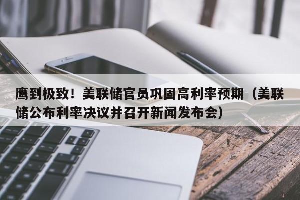 鹰到极致！美联储官员巩固高利率预期（美联储公布利率决议并召开新闻发布会）