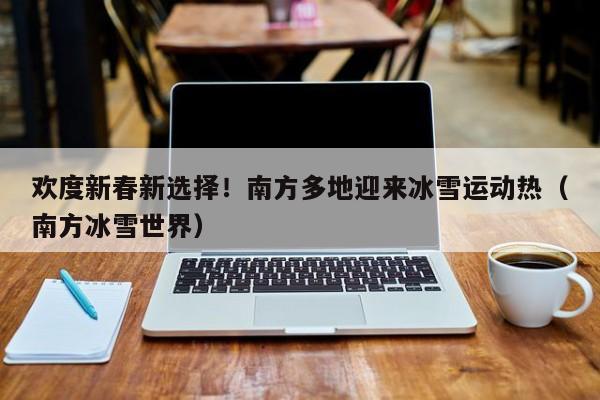 欢度新春新选择！南方多地迎来冰雪运动热（南方冰雪世界）